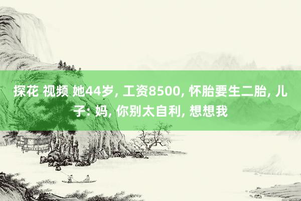 探花 视频 她44岁， 工资8500， 怀胎要生二胎， 儿子: 妈， 你别太自利， 想想我