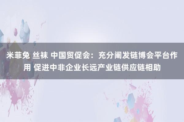 米菲兔 丝袜 中国贸促会：充分阐发链博会平台作用 促进中非企业长远产业链供应链相助