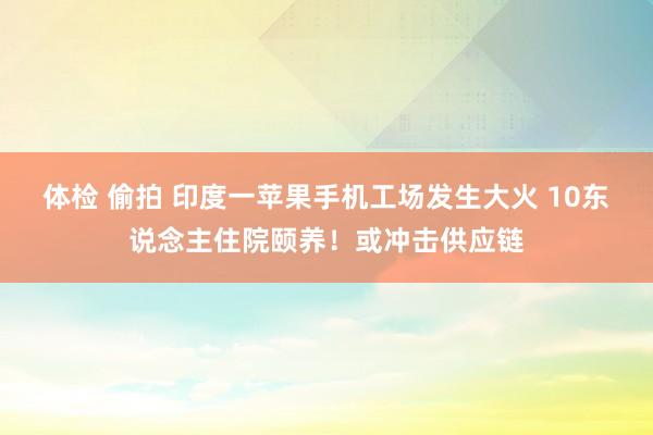 体检 偷拍 印度一苹果手机工场发生大火 10东说念主住院颐养！或冲击供应链