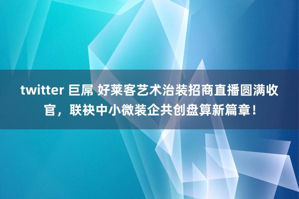 twitter 巨屌 好莱客艺术治装招商直播圆满收官，联袂中小微装企共创盘算新篇章！