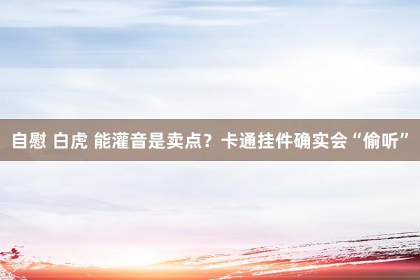 自慰 白虎 能灌音是卖点？卡通挂件确实会“偷听”