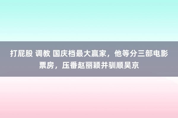 打屁股 调教 国庆档最大赢家，他等分三部电影票房，压番赵丽颖并驯顺吴京