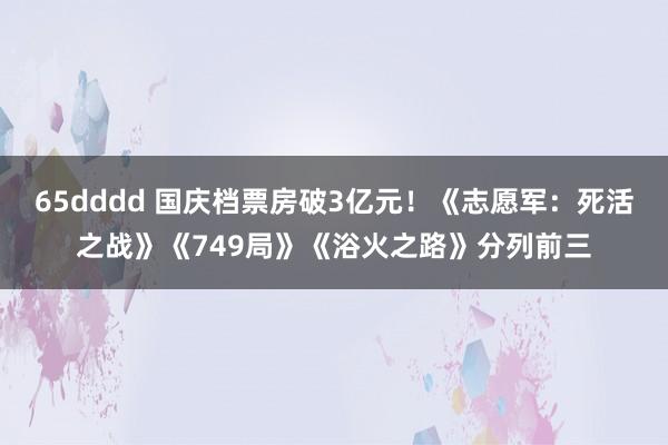 65dddd 国庆档票房破3亿元！《志愿军：死活之战》《749局》《浴火之路》分列前三