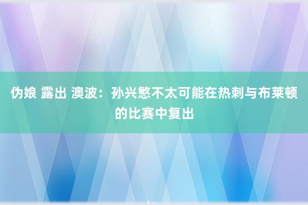 伪娘 露出 澳波：孙兴慜不太可能在热刺与布莱顿的比赛中复出