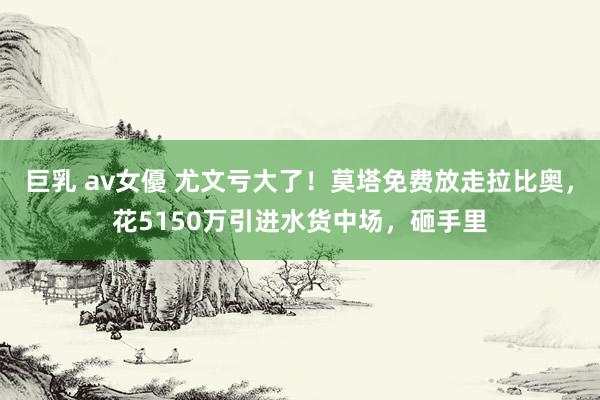 巨乳 av女優 尤文亏大了！莫塔免费放走拉比奥，花5150万引进水货中场，砸手里