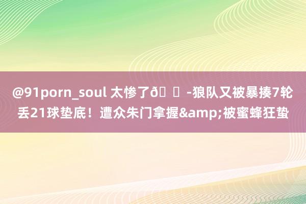 @91porn_soul 太惨了😭狼队又被暴揍7轮丢21球垫底！遭众朱门拿握&被蜜蜂狂蛰