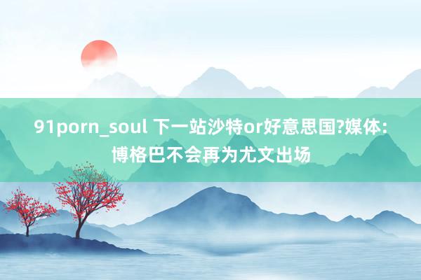 91porn_soul 下一站沙特or好意思国?媒体:博格巴不会再为尤文出场