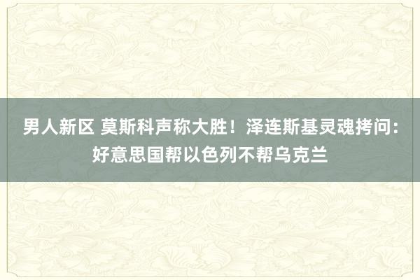 男人新区 莫斯科声称大胜！泽连斯基灵魂拷问：好意思国帮以色列不帮乌克兰