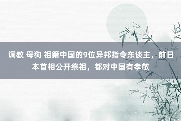 调教 母狗 祖籍中国的9位异邦指令东谈主，前日本首相公开祭祖，都对中国有孝敬