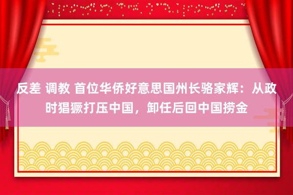 反差 调教 首位华侨好意思国州长骆家辉：从政时猖獗打压中国，卸任后回中国捞金