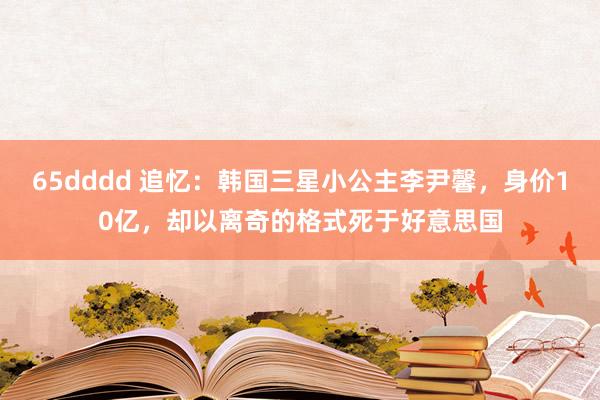 65dddd 追忆：韩国三星小公主李尹馨，身价10亿，却以离奇的格式死于好意思国