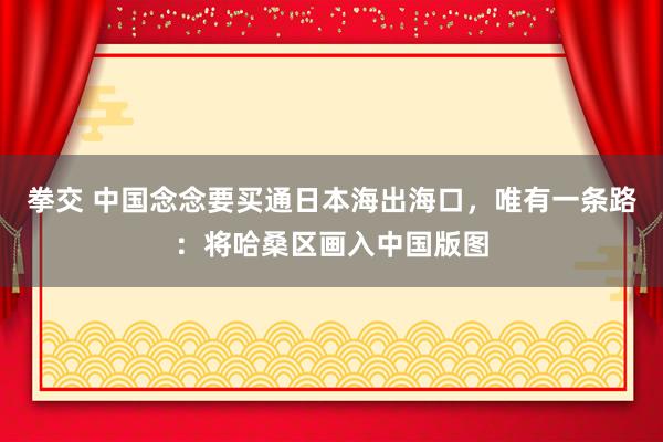 拳交 中国念念要买通日本海出海口，唯有一条路：将哈桑区画入中国版图