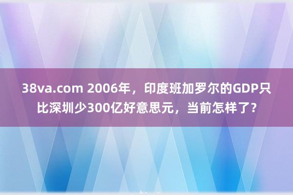 38va.com 2006年，印度班加罗尔的GDP只比深圳少300亿好意思元，当前怎样了？