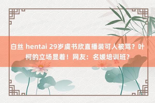 白丝 hentai 29岁虞书欣直播装可人被骂？叶柯的立场显着！网友：名媛培训班？