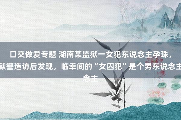 口交做爱专题 湖南某监狱一女犯东说念主孕珠，狱警造访后发现，临幸间的“女囚犯”是个男东说念主