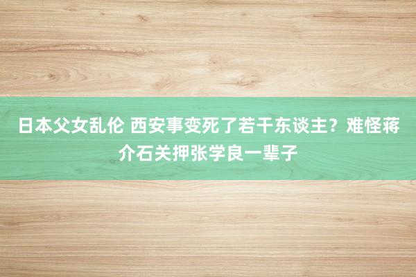 日本父女乱伦 西安事变死了若干东谈主？难怪蒋介石关押张学良一辈子