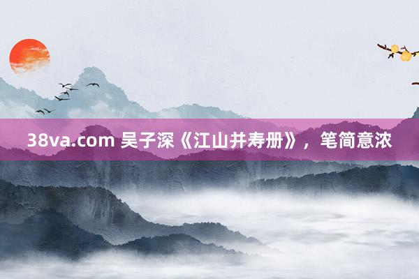 38va.com 吴子深《江山并寿册》，笔简意浓