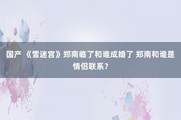 国产 《雪迷宫》郑南临了和谁成婚了 郑南和谁是情侣联系？