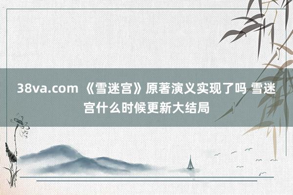 38va.com 《雪迷宫》原著演义实现了吗 雪迷宫什么时候更新大结局