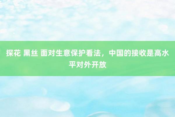 探花 黑丝 面对生意保护看法，中国的接收是高水平对外开放