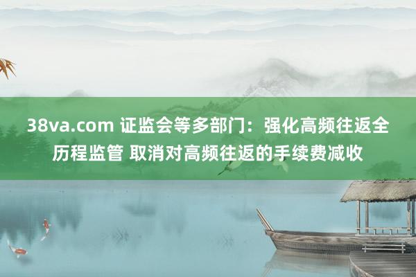 38va.com 证监会等多部门：强化高频往返全历程监管 取消对高频往返的手续费减收