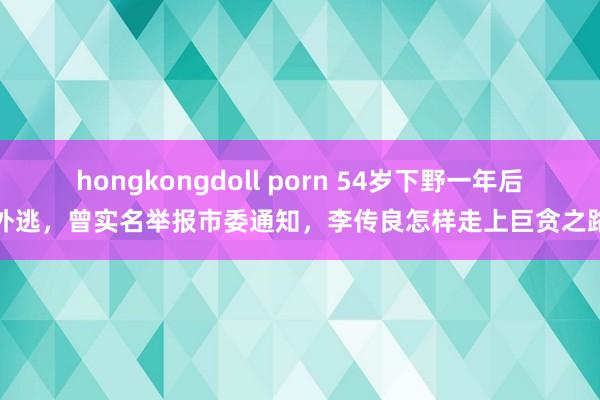 hongkongdoll porn 54岁下野一年后外逃，曾实名举报市委通知，李传良怎样走上巨贪之路