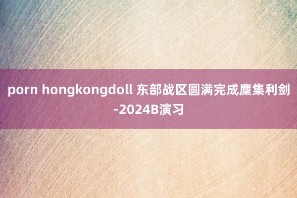 porn hongkongdoll 东部战区圆满完成麇集利剑-2024B演习