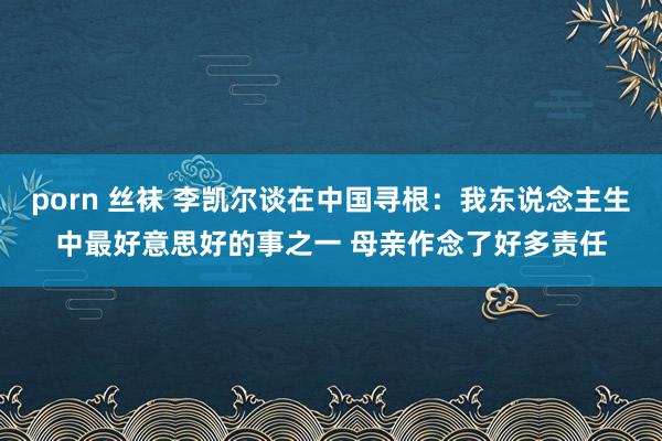 porn 丝袜 李凯尔谈在中国寻根：我东说念主生中最好意思好的事之一 母亲作念了好多责任