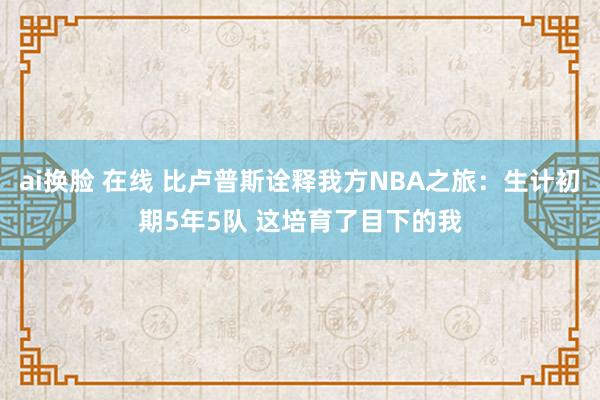 ai换脸 在线 比卢普斯诠释我方NBA之旅：生计初期5年5队 这培育了目下的我