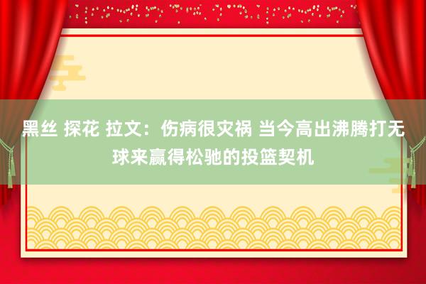 黑丝 探花 拉文：伤病很灾祸 当今高出沸腾打无球来赢得松驰的投篮契机