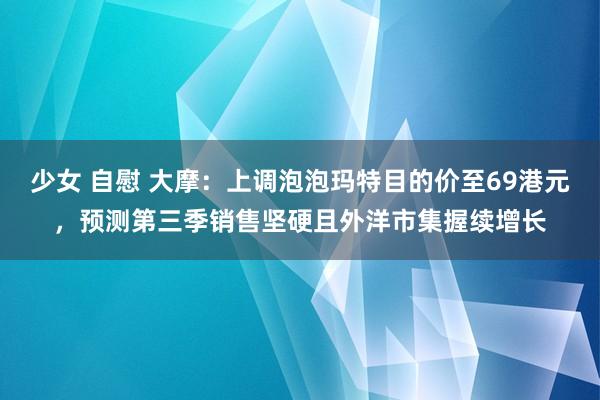 少女 自慰 大摩：上调泡泡玛特目的价至69港元，预测第三季销售坚硬且外洋市集握续增长