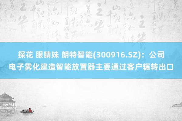 探花 眼睛妹 朗特智能(300916.SZ)：公司电子雾化建造智能放置器主要通过客户辗转出口