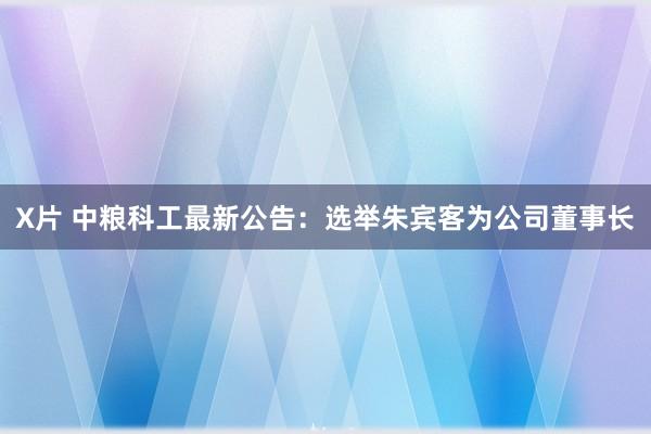 X片 中粮科工最新公告：选举朱宾客为公司董事长