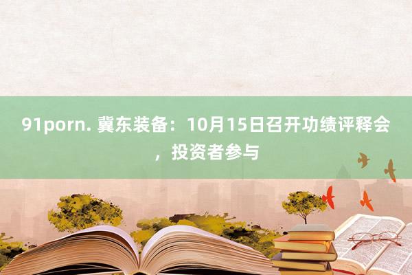 91porn. 冀东装备：10月15日召开功绩评释会，投资者参与