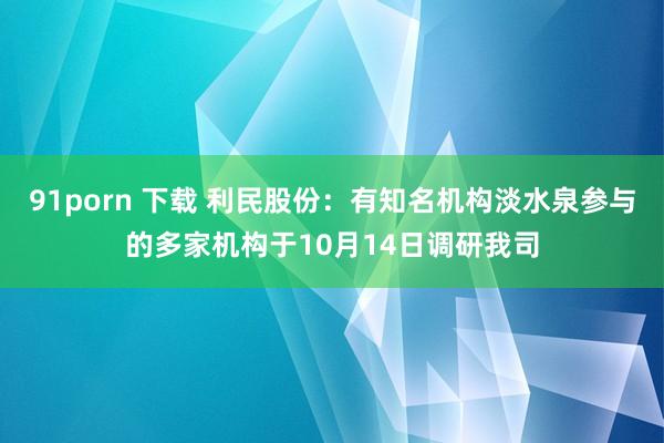 91porn 下载 利民股份：有知名机构淡水泉参与的多家机构于10月14日调研我司