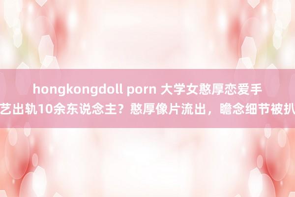 hongkongdoll porn 大学女憨厚恋爱手艺出轨10余东说念主？憨厚像片流出，瞻念细节被扒