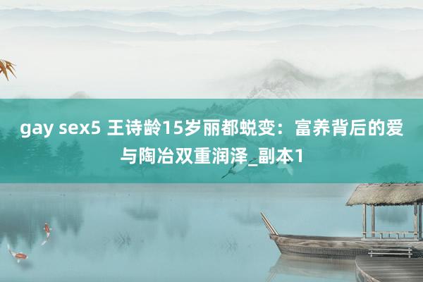 gay sex5 王诗龄15岁丽都蜕变：富养背后的爱与陶冶双重润泽_副本1