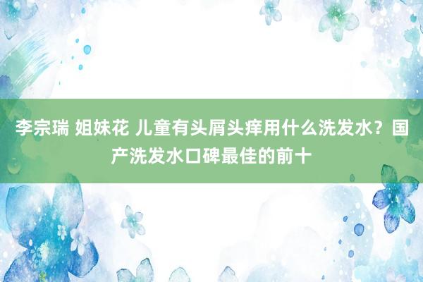 李宗瑞 姐妹花 儿童有头屑头痒用什么洗发水？国产洗发水口碑最佳的前十