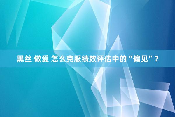 黑丝 做爱 怎么克服绩效评估中的“偏见”？