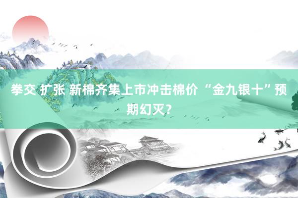 拳交 扩张 新棉齐集上市冲击棉价 “金九银十”预期幻灭？