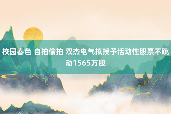 校园春色 自拍偷拍 双杰电气拟授予活动性股票不跳动1565万股