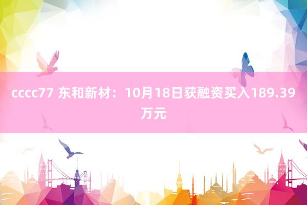 cccc77 东和新材：10月18日获融资买入189.39万元