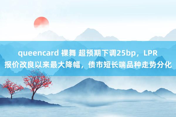 queencard 裸舞 超预期下调25bp，LPR报价改良以来最大降幅，债市短长端品种走势分化