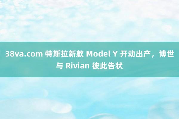 38va.com 特斯拉新款 Model Y 开动出产，博世与 Rivian 彼此告状