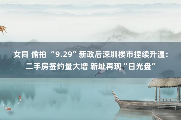 女同 偷拍 “9.29”新政后深圳楼市捏续升温：二手房签约量大增 新址再现“日光盘”