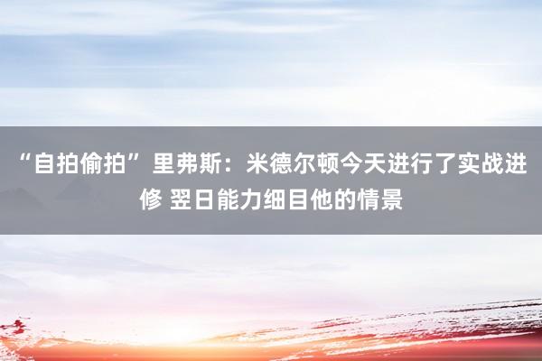 “自拍偷拍” 里弗斯：米德尔顿今天进行了实战进修 翌日能力细目他的情景