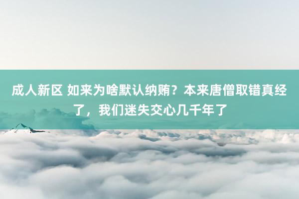 成人新区 如来为啥默认纳贿？本来唐僧取错真经了，我们迷失交心几千年了