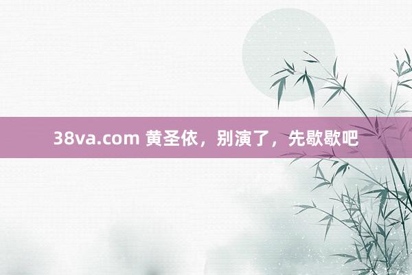 38va.com 黄圣依，别演了，先歇歇吧