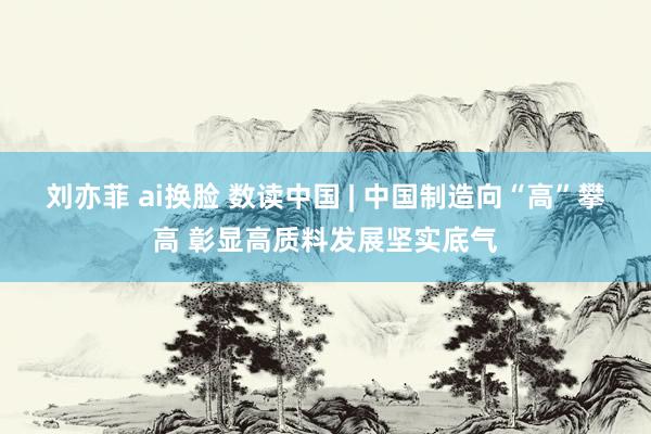 刘亦菲 ai换脸 数读中国 | 中国制造向“高”攀高 彰显高质料发展坚实底气