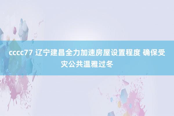 cccc77 辽宁建昌全力加速房屋设置程度 确保受灾公共温雅过冬